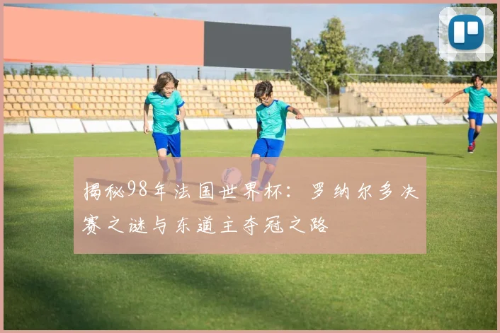 揭秘98年法国世界杯：罗纳尔多决赛之谜与东道主夺冠之路