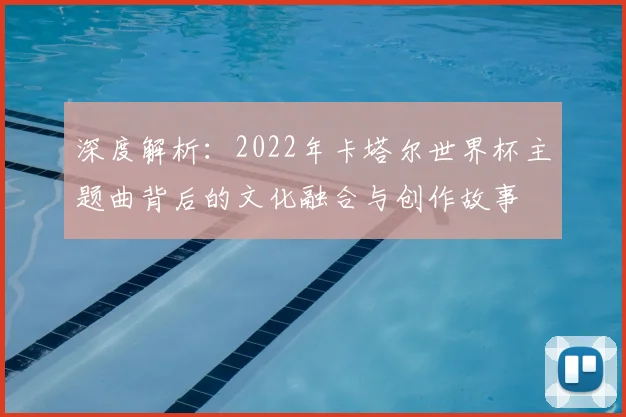 深度解析:2022年卡塔尔世界杯主题曲背后的文化融合与创作故事