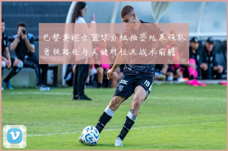 巴黎奥运会篮球分组抽签结果强队晋级路径与关键对位及战术前瞻