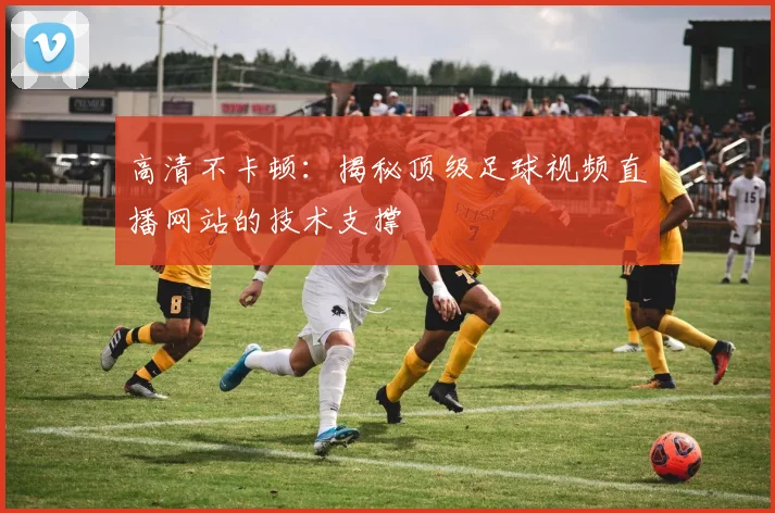 高清不卡顿:揭秘顶级足球视频直播网站的技术支撑