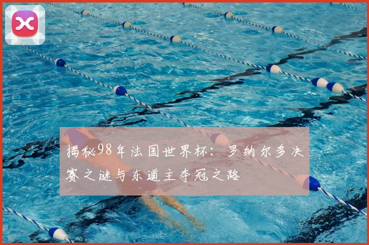 揭秘98年法国世界杯：罗纳尔多决赛之谜与东道主夺冠之路