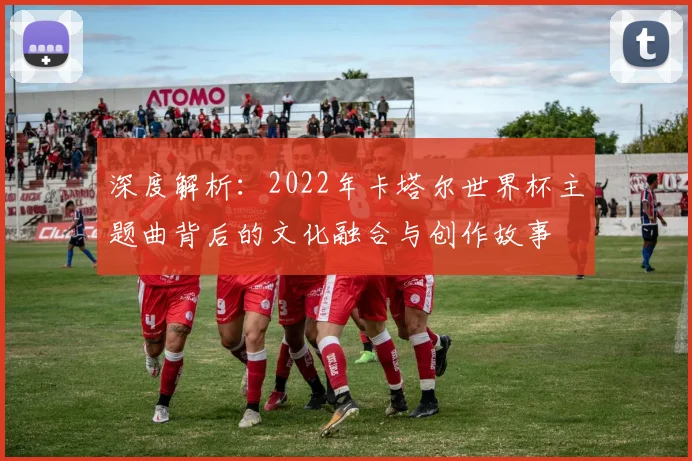深度解析:2022年卡塔尔世界杯主题曲背后的文化融合与创作故事