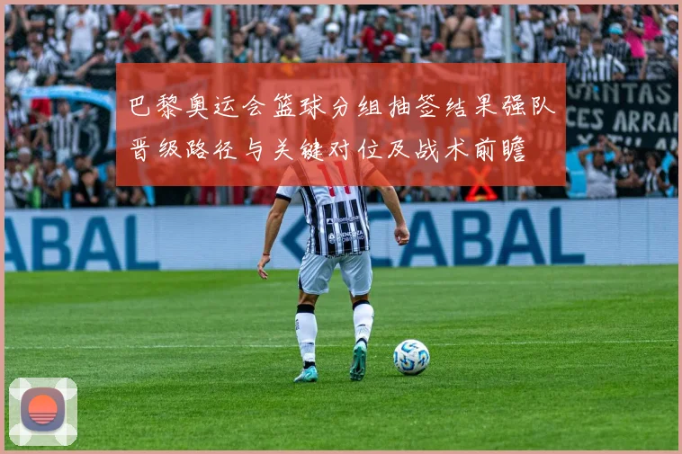 巴黎奥运会篮球分组抽签结果强队晋级路径与关键对位及战术前瞻